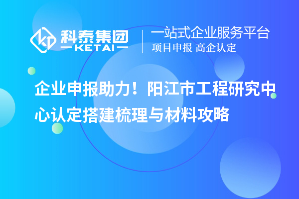 企業(yè)申報助力！陽江市工程研究中心認定搭建梳理與材料攻略