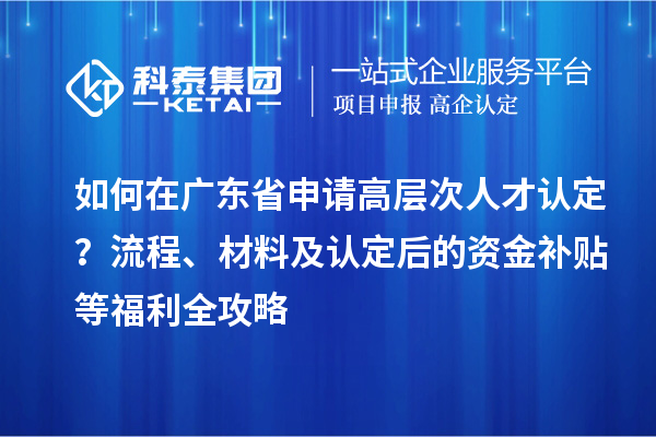 如何在廣東省申請(qǐng)高層次人才認(rèn)定？流程、材料及認(rèn)定后的資金補(bǔ)貼等福利全攻略