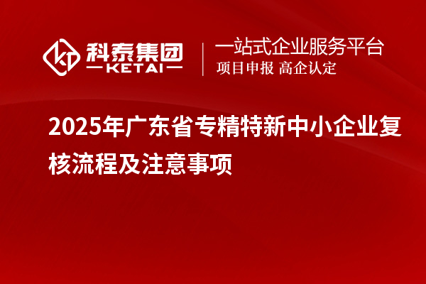 2025年廣東省專精特新中小企業(yè)復(fù)核流程及注意事項