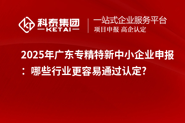 2025年廣東專精特新中小企業(yè)申報：哪些行業(yè)更容易通過認定?