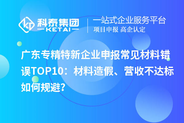 廣東專精特新企業(yè)申報(bào)常見(jiàn)材料錯(cuò)誤TOP8：材料造假、營(yíng)收不達(dá)標(biāo)如何規(guī)避？