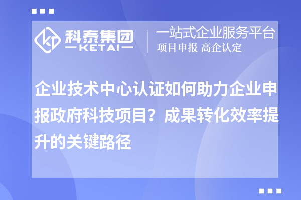 企業(yè)技術(shù)中心認(rèn)證如何助力企業(yè)申報(bào)政府科技項(xiàng)目？成果轉(zhuǎn)化效率提升的關(guān)鍵路徑