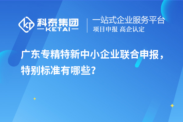 廣東專精特新中小企業(yè)聯(lián)合申報(bào)，特別標(biāo)準(zhǔn)有哪些？