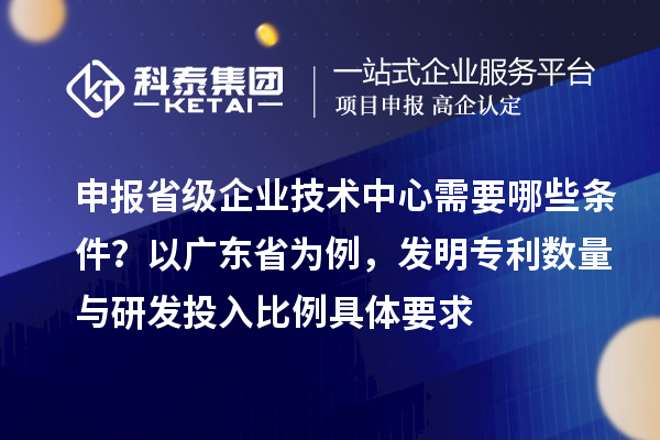申報省級企業(yè)技術(shù)中心需要哪些條件？以廣東省為例，發(fā)明專利數(shù)量與研發(fā)投入比例具體要求