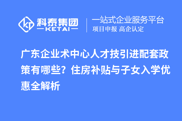 廣東企業(yè)術(shù)中心人才技引進配套政策有哪些？住房補貼與子女入學優(yōu)惠全解析