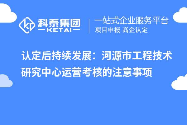 認(rèn)定后持續(xù)發(fā)展：河源市工程技術(shù)研究中心運(yùn)營考核的注意事項(xiàng)