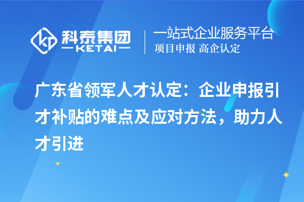 廣東省領(lǐng)軍人才認定：企業(yè)申報引才補貼的難點及應(yīng)對方法，助力人才引進
