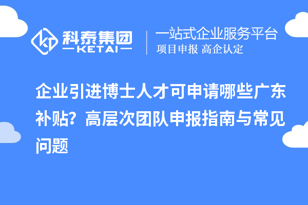 企業(yè)引進博士人才可申請哪些廣東補貼？高層次團隊申報指南與常見問題