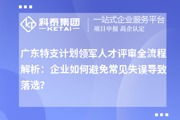 廣東特支計劃領(lǐng)軍人才評審全流程解析：企業(yè)如何避免常見失誤導(dǎo)致落選？