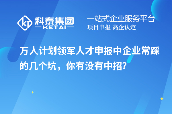 萬人計劃領(lǐng)軍人才申報中企業(yè)常踩的幾個坑，你有沒有中招？