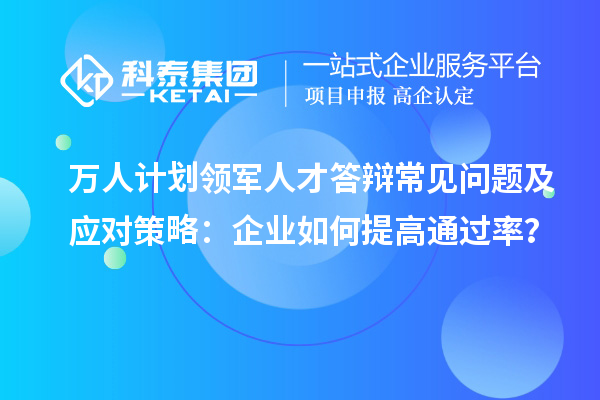 萬人計劃領(lǐng)軍人才答辯常見問題及應(yīng)對策略：企業(yè)如何提高通過率？
