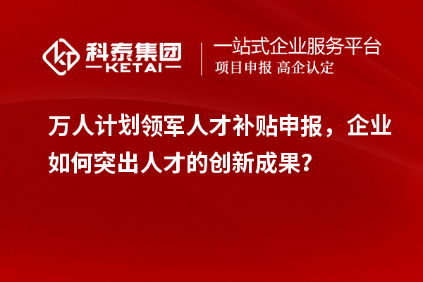 萬人計劃領(lǐng)軍人才補貼申報，企業(yè)如何突出人才的創(chuàng)新成果？
