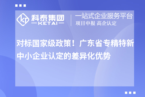對標(biāo)國家級政策！廣東省專精特新中小企業(yè)認(rèn)定的差異化優(yōu)勢