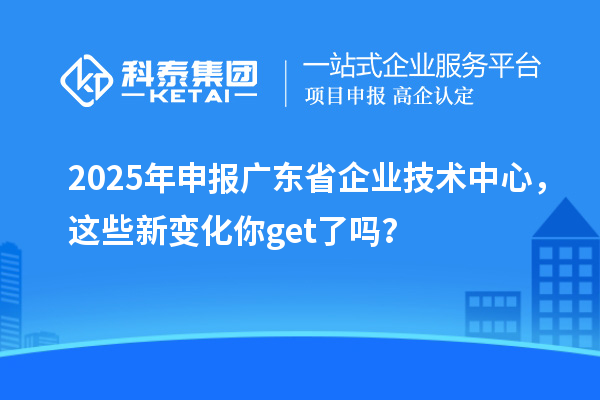 2025年申報廣東省企業(yè)技術(shù)中心，這些新變化你get了嗎？