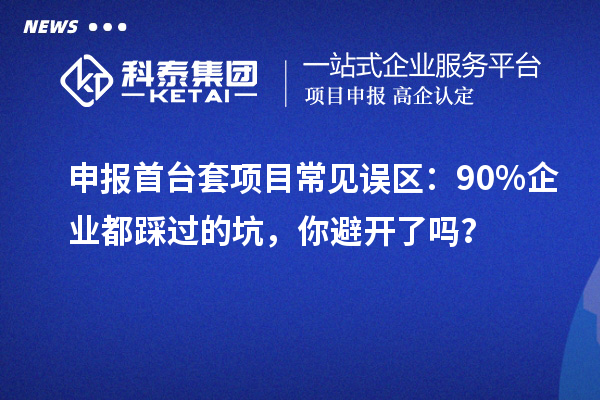 申報首臺套項目常見誤區(qū)：90% 企業(yè)都踩過的坑，你避開了嗎？
