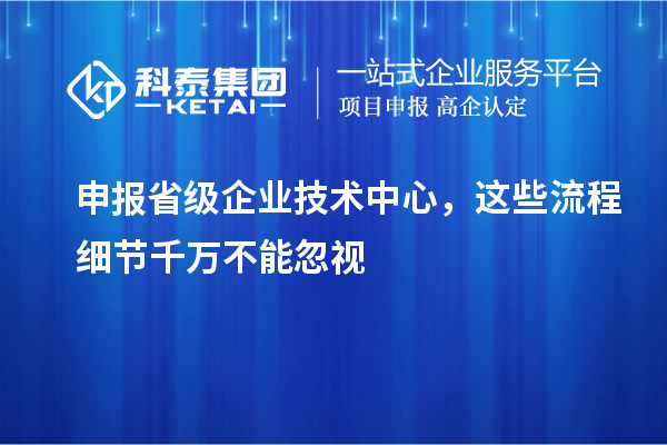 申報省級企業(yè)技術(shù)中心，這些流程細節(jié)千萬不能忽視