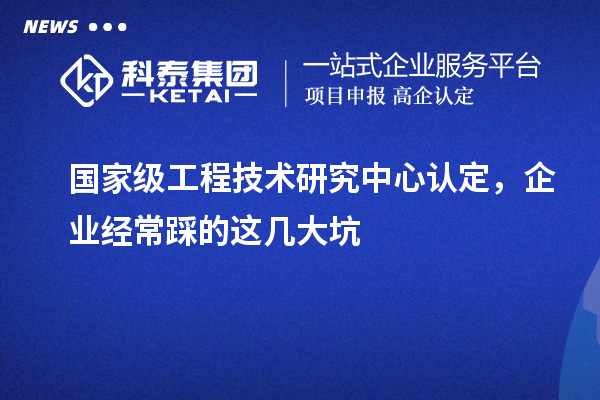國家級工程技術(shù)研究中心認(rèn)定，企業(yè)經(jīng)常踩的這幾大坑