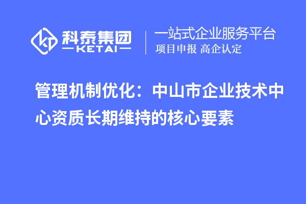管理機制優(yōu)化：中山市企業(yè)技術(shù)中心資質(zhì)長期維持的核心要素