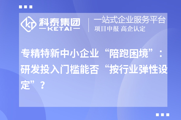 專(zhuān)精特新中小企業(yè)“陪跑困境”：研發(fā)投入門(mén)檻能否“按行業(yè)彈性設(shè)定”？