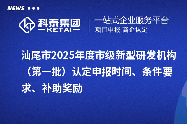 汕尾市2025年度市級(jí)新型研發(fā)機(jī)構(gòu)（第一批）認(rèn)定申報(bào)時(shí)間、條件要求、補(bǔ)助獎(jiǎng)勵(lì)